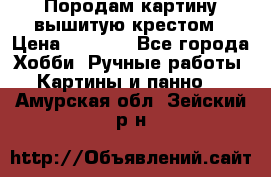 Породам картину вышитую крестом › Цена ­ 8 000 - Все города Хобби. Ручные работы » Картины и панно   . Амурская обл.,Зейский р-н